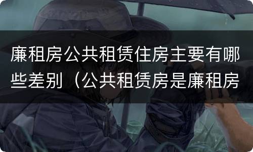 廉租房公共租赁住房主要有哪些差别（公共租赁房是廉租房吗）
