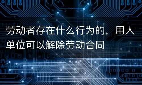 劳动者存在什么行为的，用人单位可以解除劳动合同