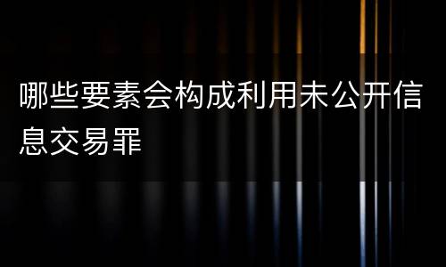 哪些要素会构成利用未公开信息交易罪