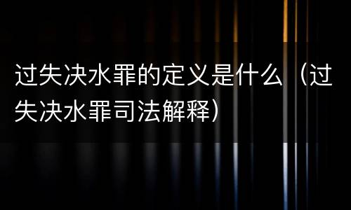 过失决水罪的定义是什么（过失决水罪司法解释）