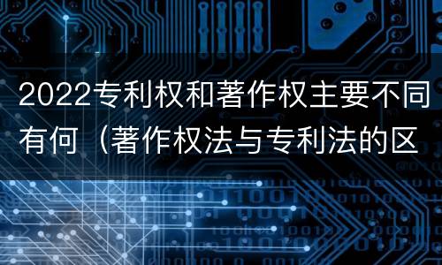 2022专利权和著作权主要不同有何（著作权法与专利法的区别）
