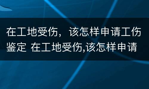 在工地受伤，该怎样申请工伤鉴定 在工地受伤,该怎样申请工伤鉴定呢