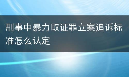 刑事中暴力取证罪立案追诉标准怎么认定