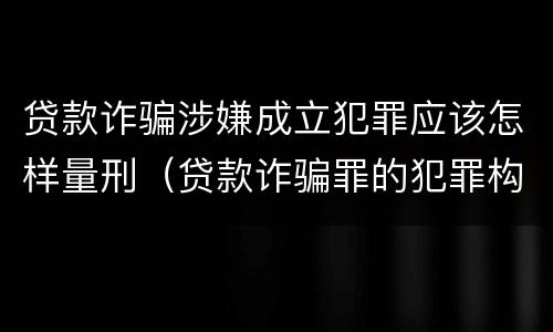 贷款诈骗涉嫌成立犯罪应该怎样量刑（贷款诈骗罪的犯罪构成）
