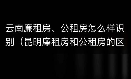 云南廉租房、公租房怎么样识别（昆明廉租房和公租房的区别）