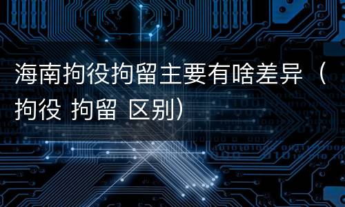 海南拘役拘留主要有啥差异（拘役 拘留 区别）