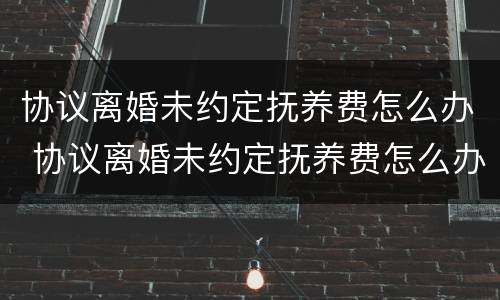协议离婚未约定抚养费怎么办 协议离婚未约定抚养费怎么办理