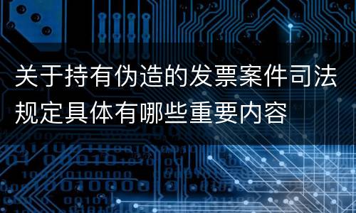 关于持有伪造的发票案件司法规定具体有哪些重要内容