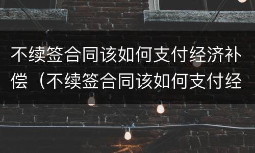 不续签合同该如何支付经济补偿（不续签合同该如何支付经济补偿费）