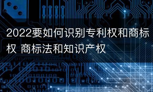 2022要如何识别专利权和商标权 商标法和知识产权