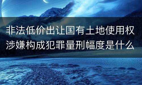 非法低价出让国有土地使用权涉嫌构成犯罪量刑幅度是什么