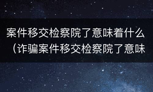 案件移交检察院了意味着什么（诈骗案件移交检察院了意味着什么）