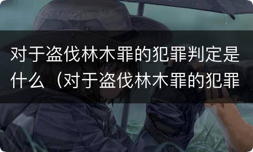 对于盗伐林木罪的犯罪判定是什么（对于盗伐林木罪的犯罪判定是什么处罚）
