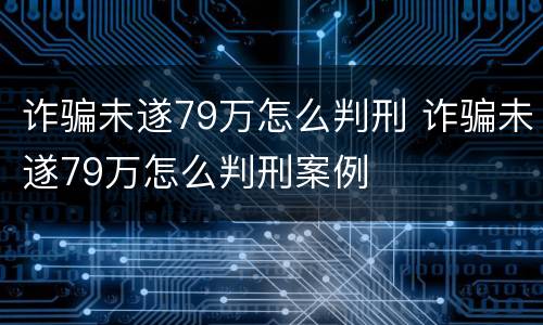 诈骗未遂79万怎么判刑 诈骗未遂79万怎么判刑案例