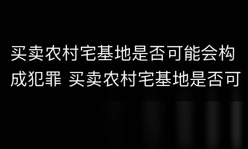 买卖农村宅基地是否可能会构成犯罪 买卖农村宅基地是否可能会构成犯罪案件