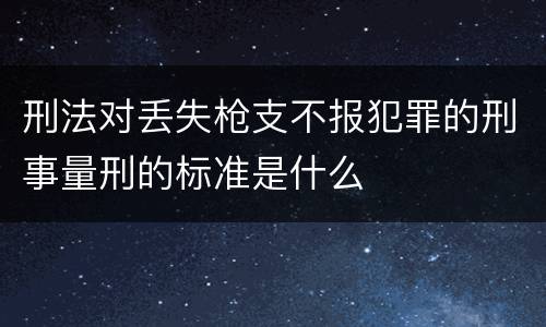 刑法对丢失枪支不报犯罪的刑事量刑的标准是什么