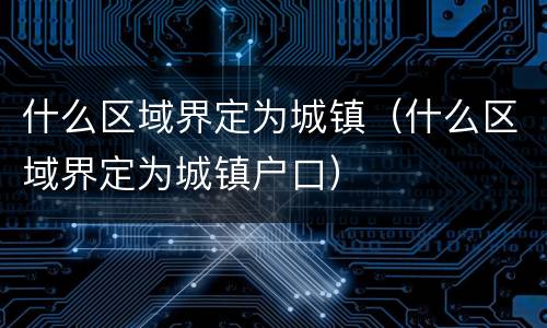 什么区域界定为城镇（什么区域界定为城镇户口）
