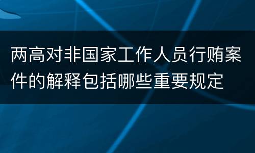 两高对非国家工作人员行贿案件的解释包括哪些重要规定
