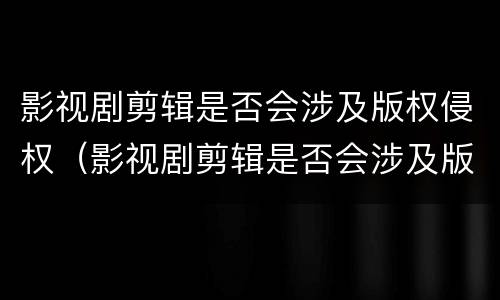 影视剧剪辑是否会涉及版权侵权（影视剧剪辑是否会涉及版权侵权案件）