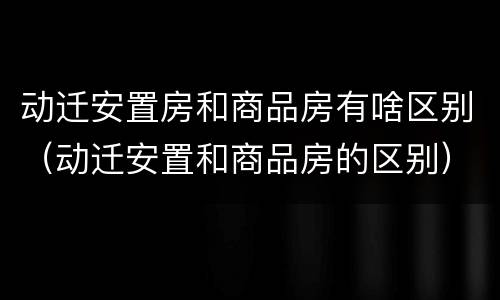 动迁安置房和商品房有啥区别（动迁安置和商品房的区别）