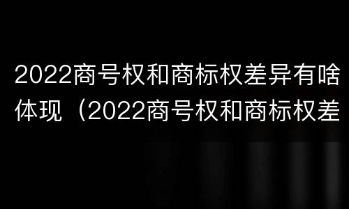 2022商号权和商标权差异有啥体现（2022商号权和商标权差异有啥体现呢）