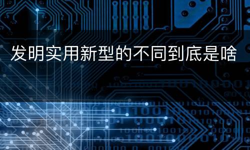 发明实用新型的不同到底是啥