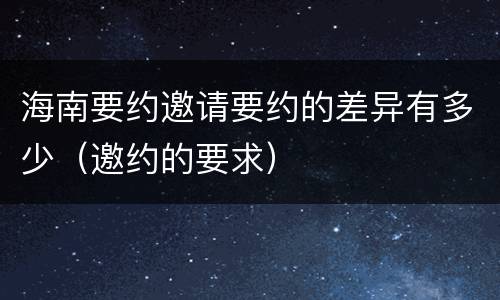 海南要约邀请要约的差异有多少（邀约的要求）