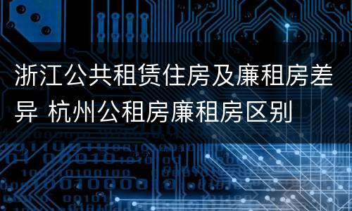 浙江公共租赁住房及廉租房差异 杭州公租房廉租房区别