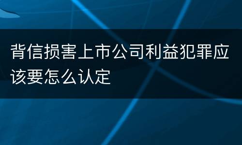 背信损害上市公司利益犯罪应该要怎么认定