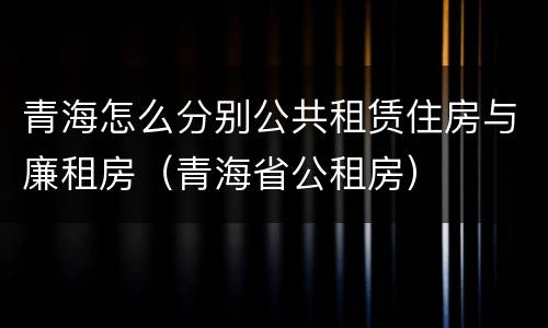 青海怎么分别公共租赁住房与廉租房（青海省公租房）