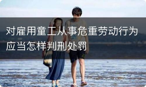 对雇用童工从事危重劳动行为应当怎样判刑处罚