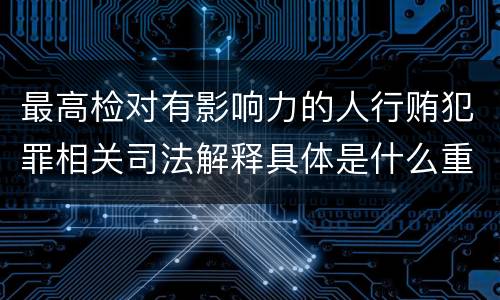 最高检对有影响力的人行贿犯罪相关司法解释具体是什么重要内容