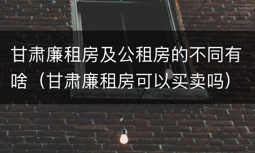 甘肃廉租房及公租房的不同有啥（甘肃廉租房可以买卖吗）