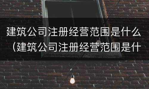 建筑公司注册经营范围是什么（建筑公司注册经营范围是什么样的）