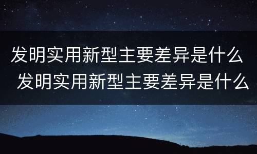 发明实用新型主要差异是什么 发明实用新型主要差异是什么原因