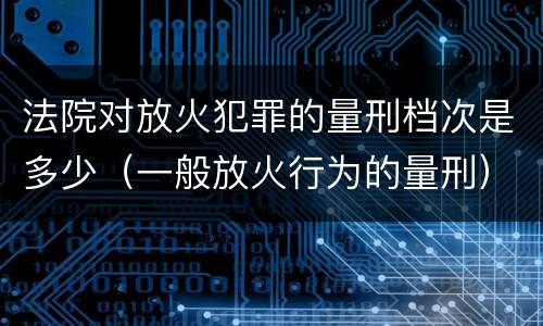 法院对放火犯罪的量刑档次是多少（一般放火行为的量刑）