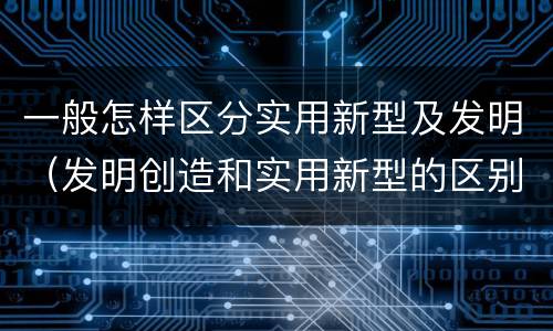 一般怎样区分实用新型及发明（发明创造和实用新型的区别）