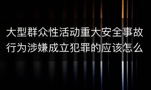 大型群众性活动重大安全事故行为涉嫌成立犯罪的应该怎么判刑