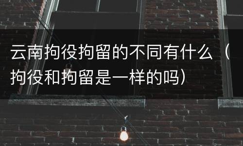 云南拘役拘留的不同有什么（拘役和拘留是一样的吗）