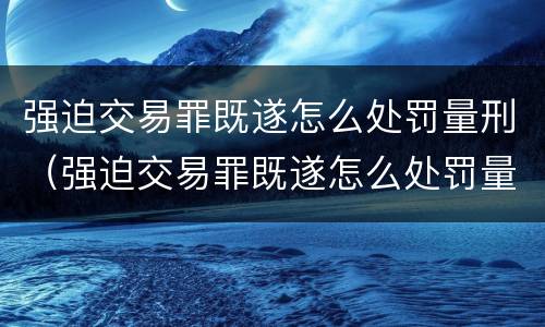 强迫交易罪既遂怎么处罚量刑（强迫交易罪既遂怎么处罚量刑多少）
