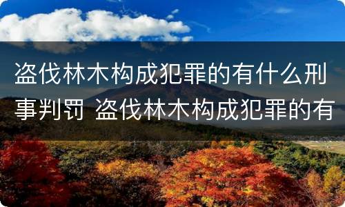 盗伐林木构成犯罪的有什么刑事判罚 盗伐林木构成犯罪的有什么刑事判罚吗