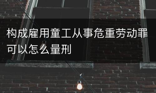 构成雇用童工从事危重劳动罪可以怎么量刑