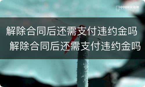 解除合同后还需支付违约金吗 解除合同后还需支付违约金吗合法吗