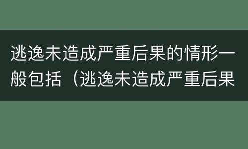 逃逸未造成严重后果的情形一般包括（逃逸未造成严重后果的情形一般包括以下哪些）