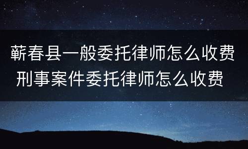 蕲春县一般委托律师怎么收费 刑事案件委托律师怎么收费