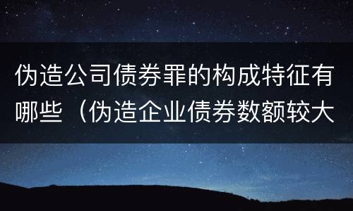 伪造公司债券罪的构成特征有哪些（伪造企业债券数额较大的构成伪造金融票证罪）