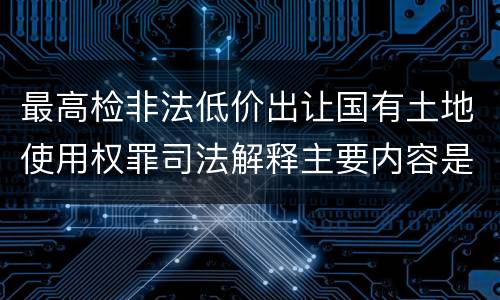 最高检非法低价出让国有土地使用权罪司法解释主要内容是什么