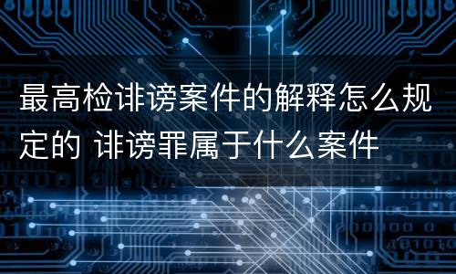 最高检诽谤案件的解释怎么规定的 诽谤罪属于什么案件