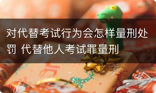 对代替考试行为会怎样量刑处罚 代替他人考试罪量刑