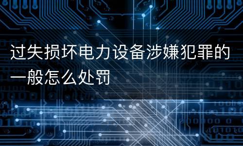 过失损坏电力设备涉嫌犯罪的一般怎么处罚